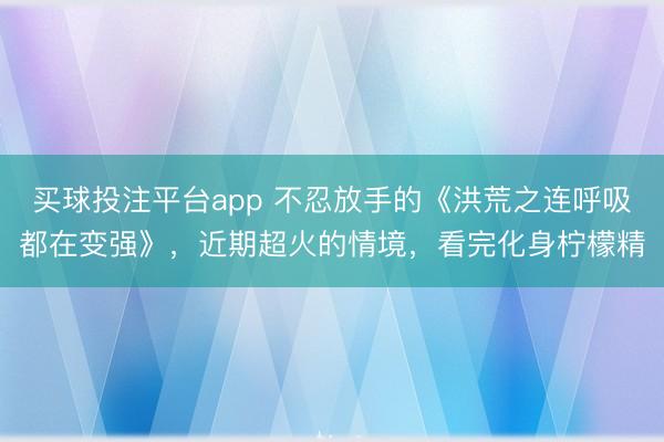 买球投注平台app 不忍放手的《洪荒之连呼吸都在变强》，近期超火的情境，看完化身柠檬精