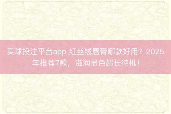 买球投注平台app 红丝绒唇膏哪款好用？2025年推荐7款，滋润显色超长待机！