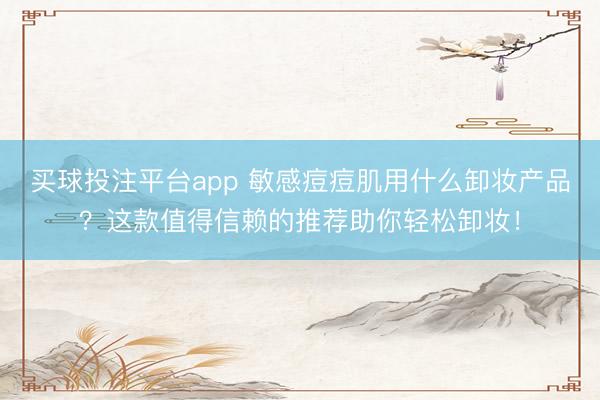 买球投注平台app 敏感痘痘肌用什么卸妆产品？这款值得信赖的推荐助你轻松卸妆！