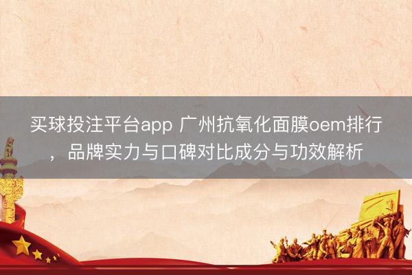 买球投注平台app 广州抗氧化面膜oem排行，品牌实力与口碑对比成分与功效解析