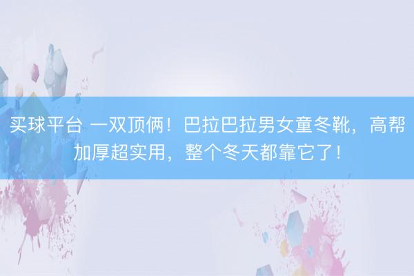 买球平台 一双顶俩！巴拉巴拉男女童冬靴，高帮加厚超实用，整个冬天都靠它了！