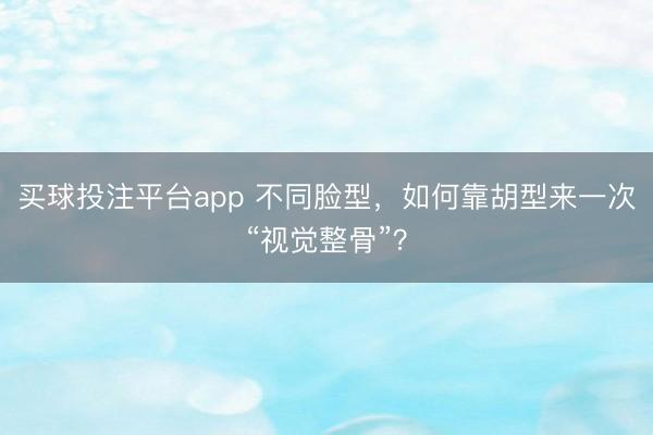 买球投注平台app 不同脸型，如何靠胡型来一次“视觉整骨”？