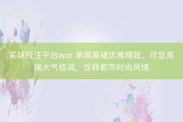 买球投注平台app 单肩黑裙优雅精致，尽显高端大气格调，诠释都市时尚风情