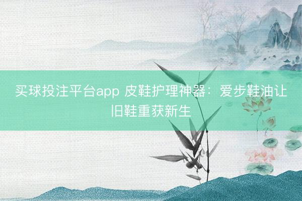 买球投注平台app 皮鞋护理神器：爱步鞋油让旧鞋重获新生