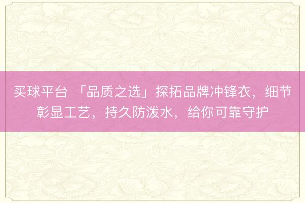 买球平台 「品质之选」探拓品牌冲锋衣，细节彰显工艺，持久防泼水，给你可靠守护