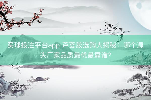 买球投注平台app 芦荟胶选购大揭秘：哪个源头厂家品质最优最靠谱？