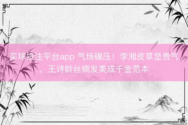 买球投注平台app 气场碾压！李湘皮草显贵气，王诗龄丝绸发美成千金范本