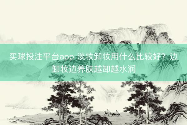 买球投注平台app 淡妆卸妆用什么比较好？边卸妆边养肤越卸越水润