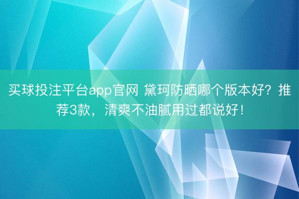 买球投注平台app官网 黛珂防晒哪个版本好？推荐3款，清爽不油腻用过都说好！