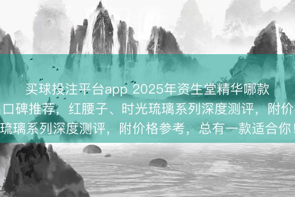 买球投注平台app 2025年资生堂精华哪款好用？精选排行榜前十名口碑推荐，红腰子、时光琉璃系列深度测评，附价格参考，总有一款适合你！