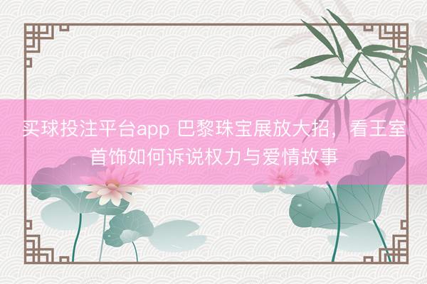 买球投注平台app 巴黎珠宝展放大招，看王室首饰如何诉说权力与爱情故事