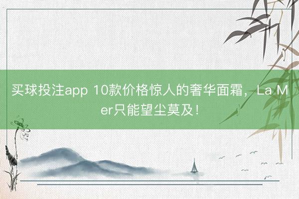 买球投注app 10款价格惊人的奢华面霜，La Mer只能望尘莫及！