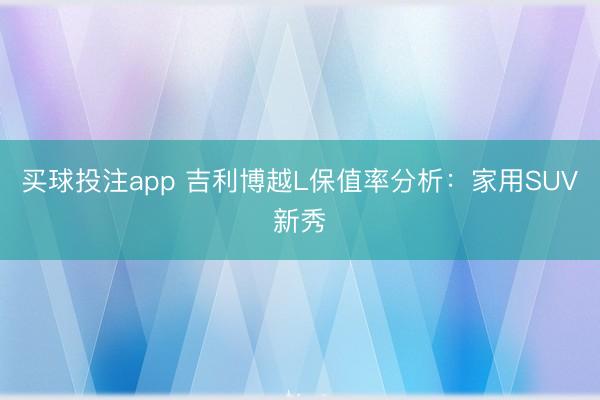 买球投注app 吉利博越L保值率分析：家用SUV新秀