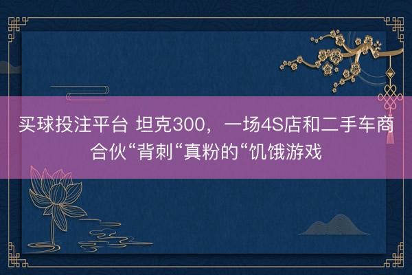 买球投注平台 坦克300，一场4S店和二手车商合伙“背刺“真粉的“饥饿游戏