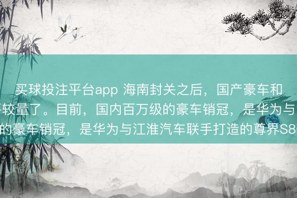 买球投注平台app 海南封关之后，国产豪车和进口车，终于要开始公平较量了。目前，国内百万级的豪车销冠，是华为与江淮汽车联手打造的尊界S800