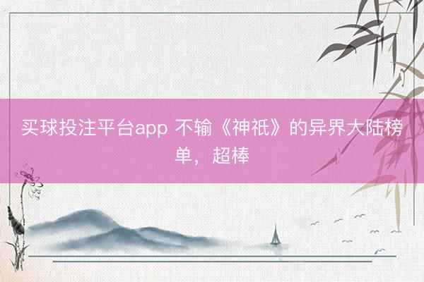 买球投注平台app 不输《神祇》的异界大陆榜单,超棒