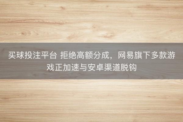 买球投注平台 拒绝高额分成，网易旗下多款游戏正加速与安卓渠道脱钩