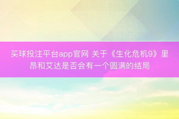 买球投注平台app官网 关于《生化危机9》里昂和艾达是否会有一个圆满的结局