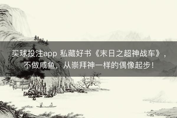 买球投注app 私藏好书《末日之超神战车》，不做咸鱼，从崇拜神一样的偶像起步！