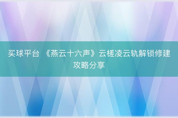 买球平台 《燕云十六声》云槎凌云轨解锁修建攻略分享