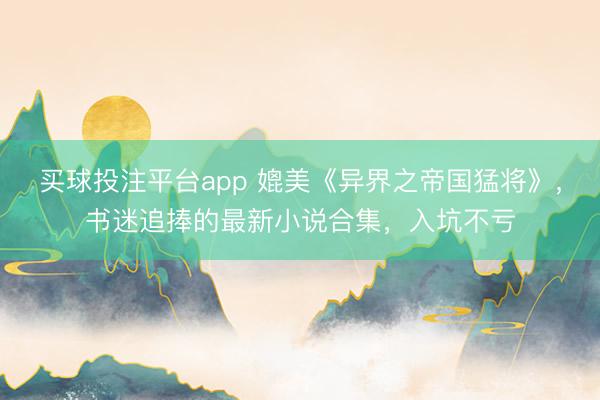 买球投注平台app 媲美《异界之帝国猛将》，书迷追捧的最新小说合集，入坑不亏