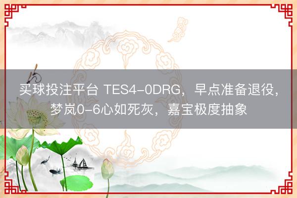 买球投注平台 TES4-0DRG，早点准备退役，梦岚0-6心如死灰，嘉宝极度抽象