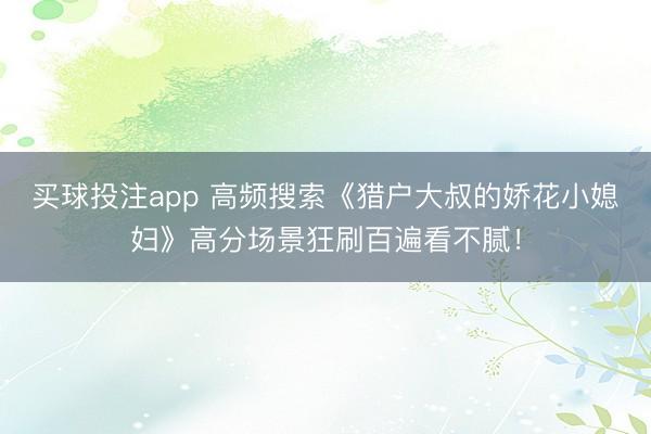 买球投注app 高频搜索《猎户大叔的娇花小媳妇》高分场景狂刷百遍看不腻！