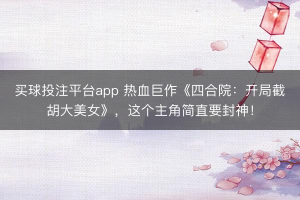 买球投注平台app 热血巨作《四合院:开局截胡大美女》,这个主角简直要封神!