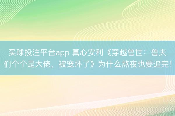买球投注平台app 真心安利《穿越兽世：兽夫们个个是大佬，被宠坏了》为什么熬夜也要追完！