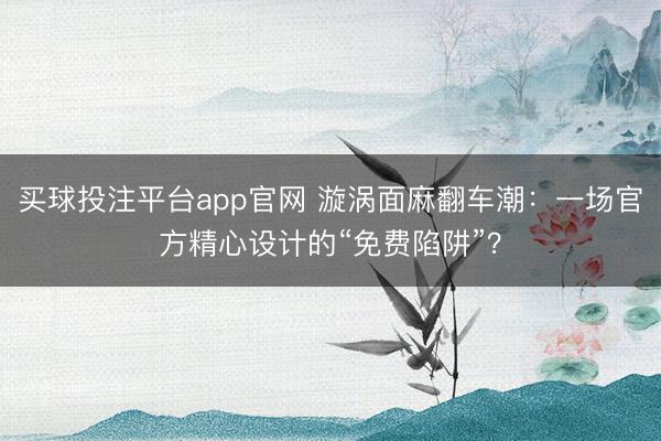 买球投注平台app官网 漩涡面麻翻车潮:一场官方精心设计的“免费陷阱”?