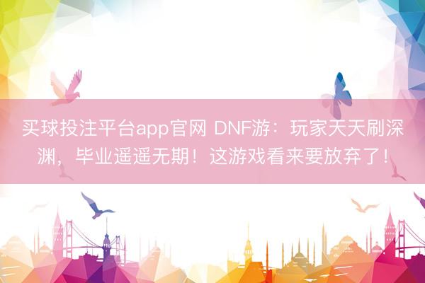 买球投注平台app官网 DNF游：玩家天天刷深渊，毕业遥遥无期！这游戏看来要放弃了！