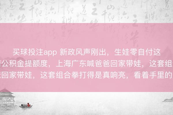 买球投注app 新政风声刚出，生娃零自付这事儿立马炸了锅，河南公积金提额度，上海广东喊爸爸回家带娃，这套组合拳打得是真响亮，看着手里的工资条