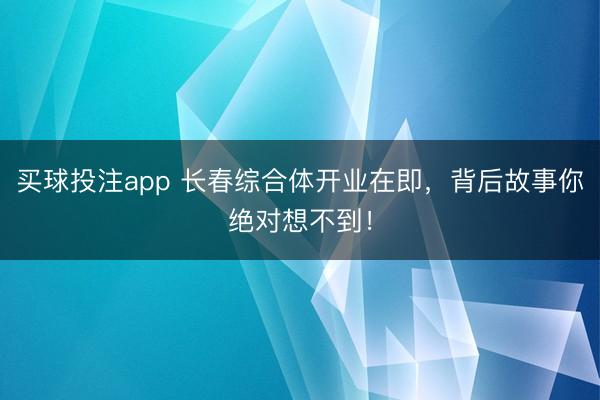 买球投注app 长春综合体开业在即，背后故事你绝对想不到！