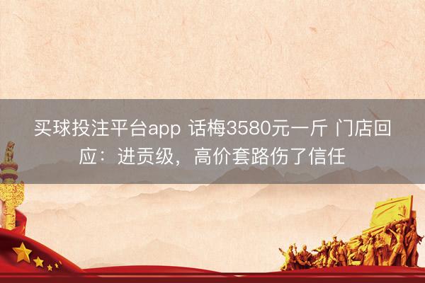 买球投注平台app 话梅3580元一斤 门店回应:进贡级,高价套路伤了信任