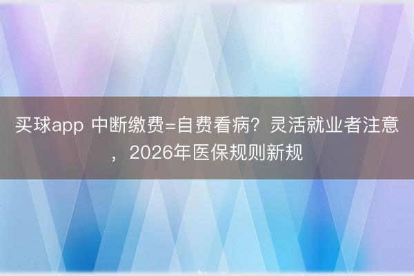 买球app 中断缴费=自费看病？灵活就业者注意，2026年医保规则新规
