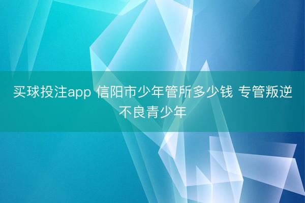 买球投注app 信阳市少年管所多少钱 专管叛逆不良青少年