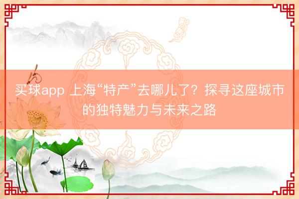 买球app 上海“特产”去哪儿了?探寻这座城市的独特魅力与未来之路