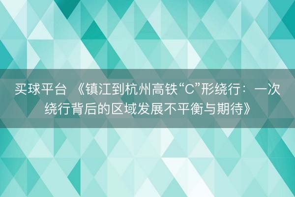 买球平台 《镇江到杭州高铁“C”形绕行：一次绕行背后的区域发展不平衡与期待》