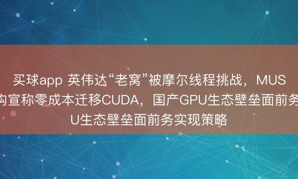 买球app 英伟达“老窝”被摩尔线程挑战,MUSA 5.0 架构宣称零成本迁移CUDA,国产GPU生态壁垒面前务实现策略