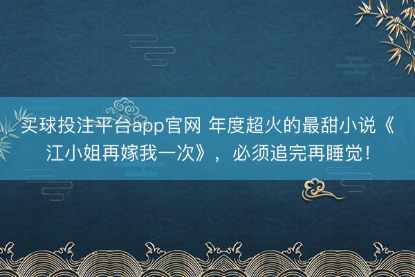 买球投注平台app官网 年度超火的最甜小说《江小姐再嫁我一次》,必须追完再睡觉!