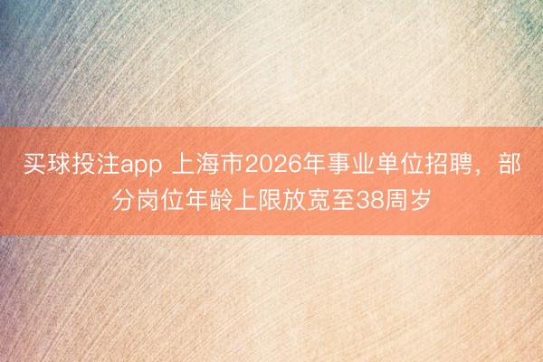 买球投注app 上海市2026年事业单位招聘,部分岗位年龄上限放宽至38周岁