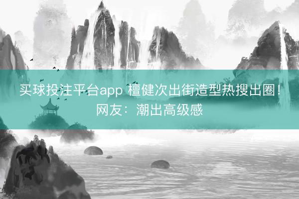 买球投注平台app 檀健次出街造型热搜出圈！网友：潮出高级感