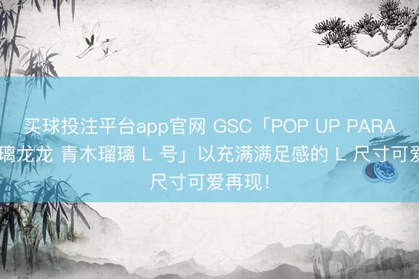 买球投注平台app官网 GSC「POP UP PARADE 瑠璃龙龙 青木瑠璃 L 号」以充满满足感的 L 尺寸可爱再现！