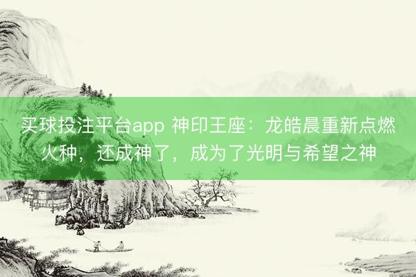 买球投注平台app 神印王座:龙皓晨重新点燃火种,还成神了,成为了光明与希望之神
