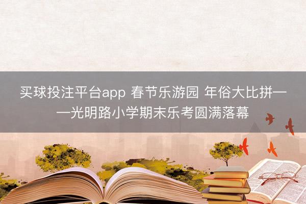 买球投注平台app 春节乐游园 年俗大比拼——光明路小学期末乐考圆满落幕
