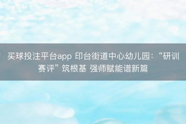 买球投注平台app 印台街道中心幼儿园:“研训赛评” 筑根基 强师赋能谱新篇