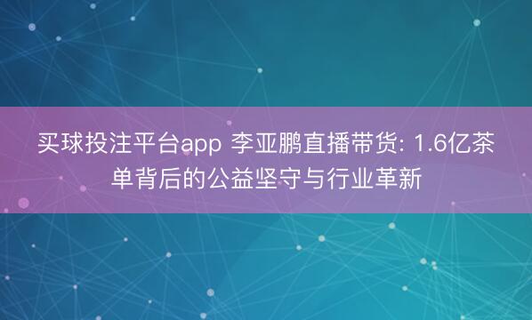 买球投注平台app 李亚鹏直播带货: 1.6亿茶单背后的公益坚守与行业革新