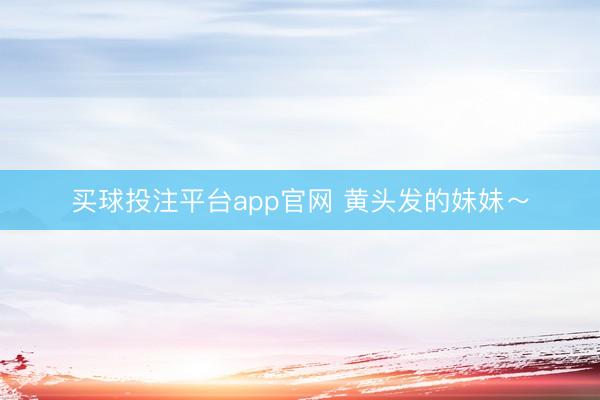 买球投注平台app官网 黄头发的妹妹～