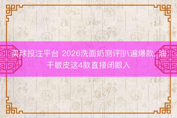 买球投注平台 2026洗面奶测评|扒遍爆款, 油干敏皮这4款直接闭眼入