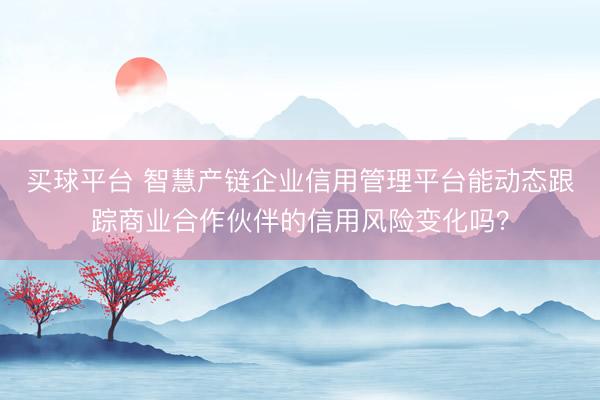 买球平台 智慧产链企业信用管理平台能动态跟踪商业合作伙伴的信用风险变化吗？